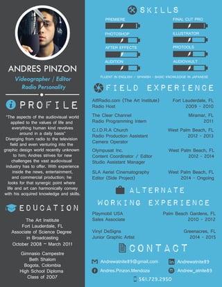 field experience
education
alternate
working experience
PROFILE
“The aspects of the audiovisual world
applied to the values of life and
everything human kind revolves
around in a daily basis”
Diverging from radio to the television
field and even venturing into the
graphic design world recently unknown
to him; Andres strives for new
challenges the vast audiovisual
industry has to offer. With experience
inside the news, entertainment,
and commercial production; he
looks for that synergic point where
life and art can harmonically convey
with his acquired knowledge and skills.
ANDRES PINZON
Videographer / Editor
Radio Personality
contact
The Art Institute
Fort Lauderdale, FL
Associate of Science Degree
in Broadcasting
October 2008 – March 2011
Andrewatnite89@gmail.com
Andres.Pinzon.Mendoza Andrew_atnite89
561.729.2950
Andrewatnite89
Playmobil USA Palm Beach Gardens, FL
Sales Associate 2010 - 2012
The Clear Channel Miramar, FL
Radio Programming Intern 2011
AiflRadio.com (The Art Institute) Fort Lauderdale, FL
Radio Host 2009 - 2010
C.I.D.R.A Church West Palm Beach, FL
Radio Production Assistant 2012 - 2013
Camera Operator
Olympusat Inc. West Palm Beach, FL
Content Coordinator / Editor 2012 - 2014
Studio Assistant Manager
SLA Aerial Cinematography West Palm Beach, FL
Editor (Side Project) 2014 - Ongoing
Vinyl DeSigns Greenacres, FL
Junior Graphic Artist 2014 - 2015
Gimnasio Campestre
Beth Shalom
Bogota, Colombia
High School Diploma
Class of 2007
FLUENT IN ENGLISH / SPANISH - BASIC KNOWLEDGE IN JAPANESE
PHOTOSHOP
FINAL CUT PROPREMIERE
ILLUSTRATOR
PROTOOLS
AUDITION AUDIOVAULT
AFTER EFFECTS
skills
 