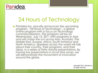 24 Hours of Technology
   Panidea Inc. proudly announces the upcoming
    program, “24 Hours of Technology”, a global
    online program with a focus on technology
    commercialization. The program will be on
    Wednesday, July 13, 2011 with programs in Asia
    and will chase the sun across Asia, Australia, The
    Middle East, Europe, Africa, South America and
    North America. Speakers across the world will talk
    about their country, their programs, and their
    ideas, in a series of thirty minute presentations. By
    having live presentations in local time zones, we
    will demonstrate the movement of innovation
    around the globe.
 