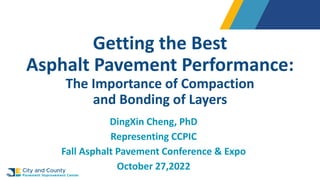 Getting the Best
Asphalt Pavement Performance:
The Importance of Compaction
and Bonding of Layers
DingXin Cheng, PhD
Representing CCPIC
Fall Asphalt Pavement Conference & Expo
October 27,2022
 
