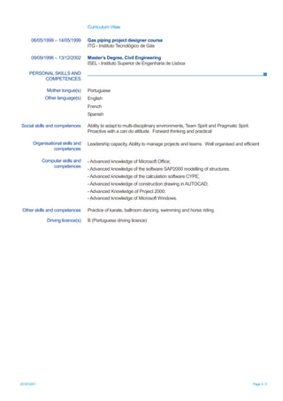 Curriculum Vitae
2015/10/01 Page 3 / 3
PERSONAL SKILLS AND
COMPETENCES
06/05/1999 – 14/05/1999 Gas piping project designer course
ITG - Instituto Tecnológico de Gás
09/09/1996 – 13/12/2002 Master’s Degree, Civil Engineering
ISEL - Instituto Superior de Engenharia de Lisboa
Mother tongue(s) Portuguese
Other language(s) English
French
Spanish
Social skills and competences Ability to adapt to multi-disciplinary environments, Team Spirit and Pragmatic Spirit.
Proactive with a can do attitude. Forward thinking and practical
Organisational skills and
competences
Leadership capacity, Ability to manage projects and teams. Well organised and efficient
Computer skills and
competences
- Advanced knowledge of Microsoft Office;
- Advanced knowledge of the software SAP2000 modelling of structures;
- Advanced knowledge of the calculation software CYPE;
- Advanced knowledge of construction drawing in AUTOCAD;
- Advanced Knowledge of Project 2000;
- Advanced knowledge of Microsoft Windows.
Other skills and competences Practice of karate, ballroom dancing, swimming and horse riding.
Driving licence(s) B (Portuguese driving licence)
 