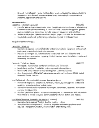  Network Facing Support - Using NetCool, Solar winds and supporting documentation to
troubleshoot and dispatch broader network issues with multiple communications
platforms, applications and systems.
UNITED STATES NAVY
Electronics Technician Supervisor 2001-2003
 Part of a Navy and private contractor team charged with the installation of a Networking
Communication Systems consisting of 10Base-T cable, Cisco and unsupported generic
routers, multiplexers, connections to radio frequency equipment and satellites.
 Served as the project supervisor to solve complex project obstacles for team members
 Conducted annual work performance evaluations; trained in EEO supervision
Douglas Nelson Resume | p. 2
Electronics Technician 1999-2001
 Maintained, repaired and installed radar and communications equipment on hovercraft
equipment essential to humanitarian missions
 Provided planning on DSL installation and coordinated with base personnel and
Japanese telecommunication company. Project involved router installation, cabling and
networking 5 computers.
Electronics Technician (Japan) 1996-1999
 Developed a maintenance plan for all computers and peripherals
 Isolated and resolved IT and WAN systemcommunication problems
 Utilized CAD-VISIO software to map existing/new LAN infrastructures
 Directly supported a $6M WAN/LAN network upgrade and configured 50,000 feet of
new cable from 6 switches
Lead IT/Electronics Technician Maintenance Supervisor (Korea) 1995-1996
 Performed diagnostics on software, hardware, installs, systemupgrades and trained
personnel on equipment and software use.
 Maintained all electronic equipment including HR transmitters, receivers, multiplexers
and land line equipment.
 Installed specialized wireless modem circuits designed to communicate with microwave
transmitters to enable encrypted communications between distant land masses.
Lead Admin/Hardware Electronics Technician (California) 1992-1995
 Maintained and repaired Weather Satellite receiver systems
 Worked collaboratively with 150 scientists, engineers and oceanographers which
required strong communication, documentation and listening skills.
 
