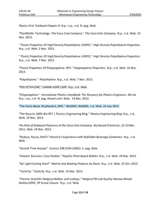 210.01-04 Materials in Engineering Design Project
Professor Dell Mechanical Engineering Technology 7/24/2015
Page 13 of 14
Physics First Textbook Chapter 8. N.p.: n.p., n.d. N. pag. Web.
"PlantBottle Technology: The Coca-Cola Company." The Coca-Cola Company. N.p., n.d. Web. 19
Nov. 2013.
" Plastic Properties Of High Density Polyethylene (HDPE)." High Density Polyethylene Properties.
N.p., n.d. Web. 2 Nov. 2013.
" Plastic Properties Of High Density Polyethylene (HDPE)." High Density Polyethylene Properties.
N.p., n.d. Web. 7 Nov. 2013.
"Plastic Properties Of Polypropylene (PP)." Polypropylene Properties. N.p., n.d. Web. 16 Nov.
2013.
"Polyethylene." Polyethylene. N.p., n.d. Web. 7 Nov. 2013.
"POLYETHYLENE." UHMW HDPE LDPE. N.p., n.d. Web.
"Polypropylene." Inernational Plastics Handbook The Resource for Plastics Engineers. 4th ed.
N.p.: n.p., n.d. N. pag. Knovel.com. Web.. 14 Nov. 2013.
"The Facts About Bisphenol A, BPA." WebMD. WebMD, n.d. Web. 24 July 2015.
"The Race to 100% Bio PET | Plastics Engineering Blog." Plastics Engineering Blog. N.p., n.d.
Web. 19 Nov. 2013.
The Role of Biobased Polymers at the Coca-Cola Company. Bio Based Chemicals, 22-23 Mar.
2011. Web. 19 Nov. 2013.
"Reduce, Reuse, Refill!" America's Experience with Refillable Beverage Containers. N.p., n.d.
Web
"Second Time Around." Science 298.5594 (2002): n. pag. Web.
"Smarter Business: Case Studies." PepsiCo Plant-based Bottles. N.p., n.d. Web. 19 Nov. 2013.
"Sol Light Coming Soon!" Marine and Boating Products by Davis. N.p., n.d. Web. 25 Oct. 2013.
"Tacticity." Tacticity. N.p., n.d. Web. 14 Nov. 2013.
"Thermo Scientific Nalgene Bottles and Carboys." NalgeneTM Lab Quality Narrow-Mouth
Bottles;HDPE, PP Screw Closure. N.p., n.d. Web.
 