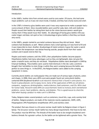 210.01-04 Materials in Engineering Design Project
Professor Dell Mechanical Engineering Technology 7/24/2015
Page 2 of 14
Introduction:
In the 1600’s, leather skins from animals were used to carry water. Of course, this had some
major problems such as it was not clean inside, it leaked, and they had a funny taste and smell.
In the 1700’s in America glass bottles were used. It was very expensive to make so people had a
scarce amount of them. Glass reusable bottles were used for soda, beer, milk and medicine.
People reused their bottles by taking them back to the stores because owners would give
money them if they would reuse their bottle. An advantage of having glass bottles milk says
cooler longer and does not spoil as fast. A disadvantage of glass bottles is that they can break
very easily.
In the 1800’s, people started to use metal canteens because they did not break. Metal
canteens had drawbacks as well. Metal canteens had a small opening so it was hard to fill and
it was impossible to clean. Another disadvantage of metal canteens it gave the water a weird
taste. When the temperature was below freezing outside, people drank from their water
canteen and it would stick to their lip.
People used metal canteens until the 1970’s, then polyethylene bottles became popular.
Polyethylene bottles had many advantages such as they are lightweight, does not give the
water a metallic taste, and they do not break. Polyethylene bottles were developed in 1949 by
Emanuel Goldberg. These bottles were used to hold chemicals in the lab. Later, scientists
brought their lab bottles to store things in while they went camping because the bottle was
perfect to store things in. In the1970’s, the Nalgene bottles were added to the camping
equipment in stores.
Currently plastic bottles are really popular they are made out of various types of plastic, colors
and shapes. In 2006, there was a BPA scare were people found out some plastic bottles
contained BPA (bisphenol A) which is an industrial chemical that is found in some plastics. It is
found in polycarbonate and its epoxy resins. Some of the applications of BPA are cell phones
computers, eyeglasses, drinking bottles, medical devices, food containers, and CDs. BPA is bad
for human body. Research states BPA can cause hormone levels to increase, brain and behavior
problems, cancer, heart problems, obesity, and diabetes. This is a good reason to check the
label when buying a product to make sure it is BPA free.
Today, Nalgene makes several products such as containers, travel kits, cups, and a variety kind
of bottles. Nalgene products are made of the materials mainly copolyester, HDPE, LDPE,
Polypropylene (PP) Polyethylene terephthalate (PET), and stainless steel.
The product that was chosen is a 16 ounce narrow mouth bottle by Nalgene shown in Figure 1
below. The 16 ounce narrow mouth bottle has many design requirements that have to be met.
This product must be BPA free. The threads of the bottle have to be straight shouldered semi-
buttress threads for a greater surface. So the bottle can be tightened with a greater force. The
 