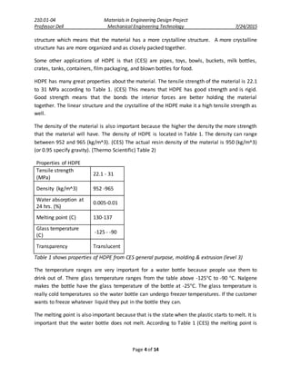 210.01-04 Materials in Engineering Design Project
Professor Dell Mechanical Engineering Technology 7/24/2015
Page 4 of 14
structure which means that the material has a more crystalline structure. A more crystalline
structure has are more organized and as closely packed together.
Some other applications of HDPE is that (CES) are pipes, toys, bowls, buckets, milk bottles,
crates, tanks, containers, film packaging, and blown bottles for food.
HDPE has many great properties about the material. The tensile strength of the material is 22.1
to 31 MPa according to Table 1. (CES) This means that HDPE has good strength and is rigid.
Good strength means that the bonds the interior forces are better holding the material
together. The linear structure and the crystalline of the HDPE make it a high tensile strength as
well.
The density of the material is also important because the higher the density the more strength
that the material will have. The density of HDPE is located in Table 1. The density can range
between 952 and 965 (kg/m^3). (CES) The actual resin density of the material is 950 (kg/m^3)
(or 0.95 specify gravity). (Thermo Scientific) Table 2)
Properties of HDPE
Tensile strength
(MPa)
22.1 - 31
Density (kg/m^3) 952 -965
Water absorption at
24 hrs. (%)
0.005-0.01
Melting point (C) 130-137
Glass temperature
(C)
-125 - -90
Transparency Translucent
Table 1 shows properties of HDPE from CES general purpose, molding & extrusion (level 3)
The temperature ranges are very important for a water bottle because people use them to
drink out of. There glass temperature ranges from the table above -125°C to -90 °C. Nalgene
makes the bottle have the glass temperature of the bottle at -25°C. The glass temperature is
really cold temperatures so the water bottle can undergo freezer temperatures. If the customer
wants to freeze whatever liquid they put in the bottle they can.
The melting point is also important because that is the state when the plastic starts to melt. It is
important that the water bottle does not melt. According to Table 1 (CES) the melting point is
 