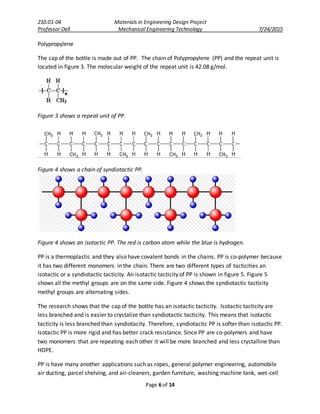 210.01-04 Materials in Engineering Design Project
Professor Dell Mechanical Engineering Technology 7/24/2015
Page 6 of 14
Polypropylene
The cap of the bottle is made out of PP. The chain of Polypropylene (PP) and the repeat unit is
located in figure 3. The molecular weight of the repeat unit is 42.08 g/mol.
Figure 3 shows a repeat unit of PP.
Figure 4 shows a chain of syndiotactic PP.
Figure 4 shows an isotactic PP. The red is carbon atom while the blue is hydrogen.
PP is a thermoplastic and they also have covalent bonds in the chains. PP is co-polymer because
it has two different monomers in the chain. There are two different types of tacticities an
isotactic or a syndiotactic tacticity. An isotactic tacticity of PP is shown in figure 5. Figure 5
shows all the methyl groups are on the same side. Figure 4 shows the syndiotactic tacticity
methyl groups are alternating sides.
The research shows that the cap of the bottle has an isotactic tacticity. Isotactic tacticity are
less branched and is easier to crystalize than syndiotactic tacticity. This means that isotactic
tacticity is less branched than syndiotacity. Therefore, syndiotactic PP is softer than isotactic PP.
Isotactic PP is more rigid and has better crack resistance. Since PP are co-polymers and have
two monomers that are repeating each other it will be more branched and less crystalline than
HDPE.
PP is have many another applications such as ropes, general polymer engineering, automobile
air ducting, parcel shelving, and air-cleaners, garden furniture, washing machine tank, wet-cell
 