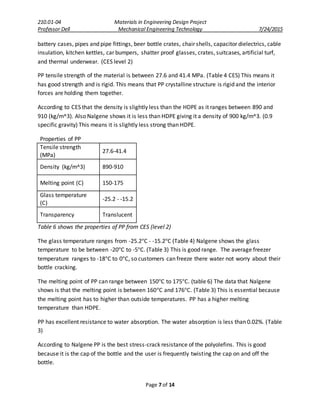 210.01-04 Materials in Engineering Design Project
Professor Dell Mechanical Engineering Technology 7/24/2015
Page 7 of 14
battery cases, pipes and pipe fittings, beer bottle crates, chair shells, capacitor dielectrics, cable
insulation, kitchen kettles, car bumpers, shatter proof glasses, crates, suitcases, artificial turf,
and thermal underwear. (CES level 2)
PP tensile strength of the material is between 27.6 and 41.4 MPa. (Table 4 CES) This means it
has good strength and is rigid. This means that PP crystalline structure is rigid and the interior
forces are holding them together.
According to CES that the density is slightly less than the HDPE as it ranges between 890 and
910 (kg/m^3). Also Nalgene shows it is less than HDPE giving it a density of 900 kg/m^3. (0.9
specific gravity) This means it is slightly less strong than HDPE.
Properties of PP
Tensile strength
(MPa)
27.6-41.4
Density (kg/m^3) 890-910
Melting point (C) 150-175
Glass temperature
(C)
-25.2 - -15.2
Transparency Translucent
Table 6 shows the properties of PP from CES (level 2)
The glass temperature ranges from -25.2°C - -15.2°C (Table 4) Nalgene shows the glass
temperature to be between -20°C to -5°C. (Table 3) This is good range. The average freezer
temperature ranges to -18°C to 0°C, so customers can freeze there water not worry about their
bottle cracking.
The melting point of PP can range between 150°C to 175°C. (table 6) The data that Nalgene
shows is that the melting point is between 160°C and 176°C. (Table 3) This is essential because
the melting point has to higher than outside temperatures. PP has a higher melting
temperature than HDPE.
PP has excellent resistance to water absorption. The water absorption is less than 0.02%. (Table
3)
According to Nalgene PP is the best stress-crack resistance of the polyolefins. This is good
because it is the cap of the bottle and the user is frequently twisting the cap on and off the
bottle.
 