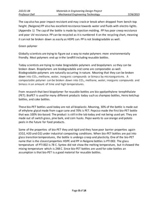 210.01-04 Materials in Engineering Design Project
Professor Dell Mechanical Engineering Technology 7/24/2015
Page 8 of 14
The cap also has poor impact-resistant and may crack or break when dropped from bench-top
height. (Nalgene) PP also has excellent resistance towards water and fluids with electro-lights.
(Appendix 1) The cap of the bottle is made by injection molding. PP has poor creep resistance
and poor UV resistance. PP can be recycled as it is numbered 4 on the recycling chart, meaning
it can not be broken down as easily as HDPE can. PP is not biodegradable as well.
Green polymer
Globally scientists are trying to figure out a way to make polymers more environmentally
friendly. Most polymers end up in the landfill including reusable bottles.
Today scientists are trying to make biogradable polymers and biopolymers so they can be
broken down. Biopolymers are biodegradable and some are compostable as well.
Biodegradable polymers are naturally occurring in nature. Meaning that they can be broken
down into CO2, methane, water, inorganic compounds or bimass by microorganisms. A
compostable polymer can be broken down into CO2, methane, water, inorganic compounds and
bimass in an amount of time and high temperatures.
From research that best biopolymer for reusable bottles are bio-ppolyethylene terephthalate
(PET). BioPET is used for many different products today such as shampoo bottles, Heinz ketchup
bottles, and coke bottles.
These bio-PET bottles used today are not all bioplastic. Meaning, 30% of the bottle is made out
of ethylene glycol made from sugar cane and 70% is PET. Pepsico made the first bio-PET bottle
that was 100% bio-based. The product is still in the lab today and not being used yet. They are
made out of switch grass, pine bark, and corn husks. Pepsi wants to use orange and potato
peels in the future for food products.
Some of the properties of bio-PET they and rigid and they have poor barrier properties again
(CO2, H20 and O2) under industrial composting conditions. When bio-PET bottles are put into
glass transition temperatures, the bottle is undergo creep and plasticity. One of the bio-PET
name that is the closest properties HDPE and PP in Nalgene bottles is PTI 002. The glass
temperature of PTI 002 is 78 C. Syntex did not show the melting temperature, but it showed the
mixing temperature which is 248 C. Since bio-PET bottles are used for coke bottles an
assumption is that bio-PET is a good material for reusable bottles.
 