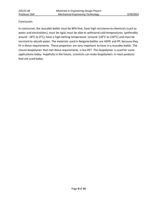 210.01-04 Materials in Engineering Design Project
Professor Dell Mechanical Engineering Technology 7/24/2015
Page 9 of 14
Conclusion:
In conclusion, the reusable bottle must be BPA free, have high resistance to chemicals (such as
water and electrolytes), must be rigid, must be able to withstand cold temperatures (preferably
around -18°C to 0°C), have a high melting temperature (around 120°C to 150°C) and must be
resistant to absorb water. The materials used in Nalgene bottles are HDPE and PP, because they
fit in these requirements. These properties are very important to have in a reusable bottle. The
closest biopolymer that met these requirements is bio-PET. This biopolymer is used for some
applications today. Hopefully in the future, scientists can make biopolymers in most products
that are used today.
 