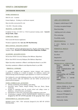VINITA CHOUDHARY
INTERIOR DESIGNER
WORK EXPERIENCE
M4A Pvt..Ltd – 6 months
Current Employer: Working in a well known reputed
Shree Jee Infra construction Pvt..Ltd.
1 Oct 2014 - Presently working
TRAINING AS PER BTER
Completed 24 days (17.5.2013 to 17.06.13) practical training under Sanskriti
Design Studio, Jaipur.
COMPUTER SKILLS
Well versed with Internet Application.
Worked on application like Auto cad, 3DS Max,Photoshop
EDUCATIONAL QUALIFICATIONS:
3 Year Diploma in Interior Designing from Govt. Women’s Polytechnic College,
Sanganer Jaipur. Board ofTechnical Education Rajasthan ,Jodhpur
ACADEMIC QUALIFICATION:
M.Com from M.D.S University Shahpura, Dist Bhilwara (Rajasthan)
B.Com from M.D.S University Shahpura, Dist Bhilwara (Rajasthan)
Higher Secondary examination affiliated underRajasthan Board in year 2010.
Secondary examination affiliated under Rajasthan Board in year 2008.
PERSONAL SUMMARY
A confident, competent and imaginative interior designer with extensive
experience of working on a mixture of projects. An ambitious, creative and
dedicated design professionaleager to gain experience in a creative environment.
Now looking for a new and challenging position, one which will make best use of
my existing creative skills and experience and also further my personal and
professional development.
EXTRA CURRICULAR ACTIVITIES
 Drawing and Painting, Poster Making, Card making
 Enactment, Dance, Debate, Rangoli Making, Short put, Music, Drama,
Anchoring
 Worked in organizing team for several school and college events i.e.
Exhibitions, Annual Functions,and Seminars.
 Participated in various inter schooland college competitions and events.
 Volunteering to organize YOUTH EMPOWERMENT SEMINAR (a course
designed by ART OF LIVINGspecially for the age group 18yrs -30 yrs
SOCIO-SPIRITUAL QUALIFICATION
Qualified courses, YES+, YES+ advanced, designed by the ART OF LIVING
FOUNDATION.
AREA OF EXPERTISE
Computer-aided design (CAD)
Creating conceptual designs
Hand sketching
Lighting and color schemes
Floor planning
Feasibility studies
PROFESSIONAL
3 years Diploma in Interior
Design
PERSONAL SKILLS
Highly creative
Excellent
Imagination
Attention to detail
PROFESSIONAL STRENGTHS
Space planning and
designing.
Good communication and
writing skills.
Possess quick
understanding and learning
capabilities.
and possess a can-do
attitude.
PERSONAL DETAILS
Address: 85/644 sec -8, pratap
nagar, sanganer, jaipur
Phone no: -9468606532
vinitajain1991@gmail.com
DOB: 03 /05/1991
Nationality: Indian
 