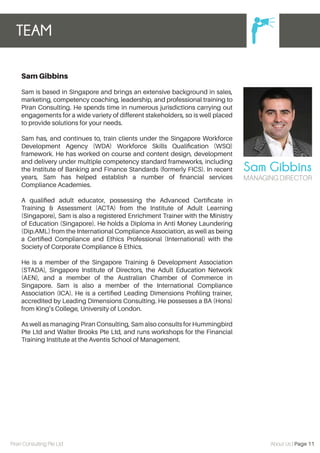 Sam Gibbins
Sam is based in Singapore and brings an extensive background in sales,
marketing, competency coaching, leadership, and professional training to
Piran Consulting. He spends time in numerous jurisdictions carrying out
engagements for a wide variety of different stakeholders, so is well placed
to provide solutions for your needs.
Sam has, and continues to, train clients under the Singapore Workforce
Development Agency (WDA) Workforce Skills Qualiﬁcation (WSQ)
framework. He has worked on course and content design, development
and delivery under multiple competency standard frameworks, including
the Institute of Banking and Finance Standards (formerly FICS). In recent
years, Sam has helped establish a number of ﬁnancial services
Compliance Academies.
A qualiﬁed adult educator, possessing the Advanced Certiﬁcate in
Training & Assessment (ACTA) from the Institute of Adult Learning
(Singapore), Sam is also a registered Enrichment Trainer with the Ministry
of Education (Singapore). He holds a Diploma in Anti Money Laundering
(Dip.AML) from the International Compliance Association, as well as being
a Certiﬁed Compliance and Ethics Professional (International) with the
Society of Corporate Compliance & Ethics.
He is a member of the Singapore Training & Development Association
(STADA), Singapore Institute of Directors, the Adult Education Network
(AEN), and a member of the Australian Chamber of Commerce in
Singapore. Sam is also a member of the International Compliance
Association (ICA). He is a certiﬁed Leading Dimensions Proﬁling trainer,
accredited by Leading Dimensions Consulting. He possesses a BA (Hons)
from King’s College, University of London.
As well as managing Piran Consulting, Sam also consults for Hummingbird
Pte Ltd and Walter Brooks Pte Ltd, and runs workshops for the Financial
Training Institute at the Aventis School of Management.
TEAM
Piran Consulting Pte Ltd About Us | Page 11
MANAGING DIRECTOR
Sam Gibbins
 