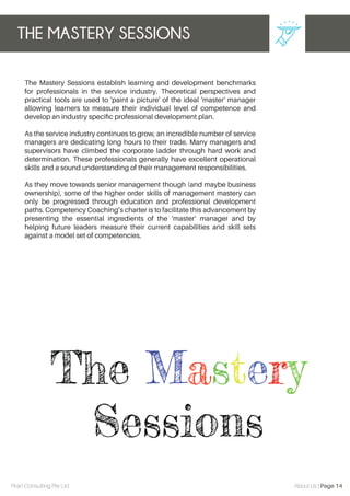 The Mastery Sessions establish learning and development benchmarks
for professionals in the service industry. Theoretical perspectives and
practical tools are used to 'paint a picture' of the ideal 'master' manager
allowing learners to measure their individual level of competence and
develop an industry speciﬁc professional development plan.
As the service industry continues to grow, an incredible number of service
managers are dedicating long hours to their trade. Many managers and
supervisors have climbed the corporate ladder through hard work and
determination. These professionals generally have excellent operational
skills and a sound understanding of their management responsibilities.
As they move towards senior management though (and maybe business
ownership), some of the higher order skills of management mastery can
only be progressed through education and professional development
paths. Competency Coaching’s charter is to facilitate this advancement by
presenting the essential ingredients of the ‘master’ manager and by
helping future leaders measure their current capabilities and skill sets
against a model set of competencies.
THE MASTERY SESSIONS
Piran Consulting Pte Ltd About Us | Page 14
 