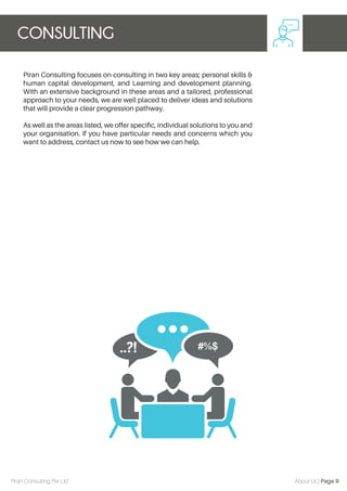 Piran Consulting focuses on consulting in two key areas; personal skills &
human capital development, and Learning and development planning.
With an extensive background in these areas and a tailored, professional
approach to your needs, we are well placed to deliver ideas and solutions
that will provide a clear progression pathway.
As well as the areas listed, we offer speciﬁc, individual solutions to you and
your organisation. If you have particular needs and concerns which you
want to address, contact us now to see how we can help.
CONSULTING
Piran Consulting Pte Ltd About Us | Page 9
 