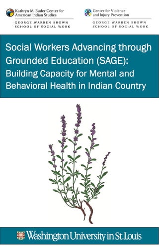 Social Workers Advancing through
Grounded Education (SAGE):
Building Capacity for Mental and
Behavioral Health in Indian Country
* The project’s acronym, SAGE, is meaningful for AI/AN populations in
mental and behavioral health. The sage plant is used by original peoples
to signal the creator of one’s need for help or guidance and to strengthen a
person before an important undertaking.
CONTACT INFORMATION:
Molly Tovar, Director
Kathryn M. Buder Center for
American Indian Studies
and Professor of Practice
buder.wustl.edu/SAGEproject
mtovar@wustl.edu
314.935.7767
Join us on Facebook
 