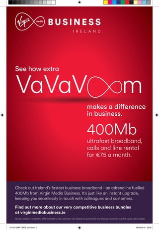 makes a difference
in business.
See how extra
ultrafast broadband,
calls and line rental
for €75 a month.
400Mb
makes a differencemakes a difference
VaVaV m
Check out Ireland’s fastest business broadband - an adrenaline fuelled
400Mb from Virgin Media Business. It’s just like an instant upgrade,
keeping you seamlessly in touch with colleagues and customers.
Services subject to availability. Offer available to new customers only. Speeds are guaranteed over physical connection only. Fair usage policy applies.
Find out more about our very competitive business bundles
at virginmediabusiness.ie
161370 VMB TIMES 25x4.indd 1 08/04/2016 09:26
 