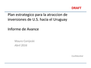Plan	
  estrategico	
  para	
  la	
  atraccion	
  de	
  
inversiones	
  de	
  U.S.	
  hacia	
  el	
  Uruguay	
  
	
  
Informe	
  de	
  Avance	
  
Mauro	
  Conijeski	
  
Abril	
  2016	
  
Conﬁden'al	
  
DRAFT	
  
 