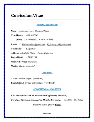 Page 1 of 4
CurriculumVitae
Personal Information
Name: Mohamed FawzyMohamed Eltokhy
Tele (Home) : 040 3061048
(Mob) : 01008411572& 01207978884
E-mail : M.Fawzey168@gmail.com - M_Fawzey168@yahoo.com
Nationality : Egyptian
Address : ShabshirElhisa – Tanta - Elgharbia
Date of Birth : 20/8/1990
Military Service: Exemption
Marital Status : Married
Languages
Arabic: Mother tongue. (Excellent)
English: Read, Written and Spoken. (Very Good)
ACADEMIC QUALIFICATIONS
BSc. Electronics and CommunicationsEngineeringElectrical,
Facultyof Electronic Engineering, Menofia University. (Sep2007- May2012)
(Accumulative grade: Good)
 