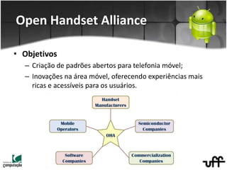 • Objetivos
– Criação de padrões abertos para telefonia móvel;
– Inovações na área móvel, oferecendo experiências mais
ricas e acessíveis para os usuários.
Open Handset Alliance
 