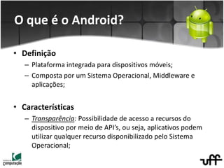 • Definição
– Plataforma integrada para dispositivos móveis;
– Composta por um Sistema Operacional, Middleware e
aplicações;
• Características
– Transparência: Possibilidade de acesso a recursos do
dispositivo por meio de API’s, ou seja, aplicativos podem
utilizar qualquer recurso disponibilizado pelo Sistema
Operacional;
O que é o Android?
 