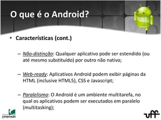 • Características (cont.)
– Não-distinção: Qualquer aplicativo pode ser estendido (ou
até mesmo substituído) por outro não nativo;
– Web-ready: Aplicativos Android podem exibir páginas da
HTML (inclusive HTML5), CSS e Javascript;
– Paralelismo: O Android é um ambiente multitarefa, no
qual os aplicativos podem ser executados em paralelo
(multitasking);
O que é o Android?
 