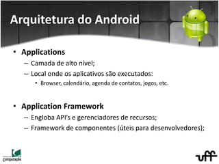 • Applications
– Camada de alto nível;
– Local onde os aplicativos são executados:
• Browser, calendário, agenda de contatos, jogos, etc.
• Application Framework
– Engloba API’s e gerenciadores de recursos;
– Framework de componentes (úteis para desenvolvedores);
Arquitetura do Android
 