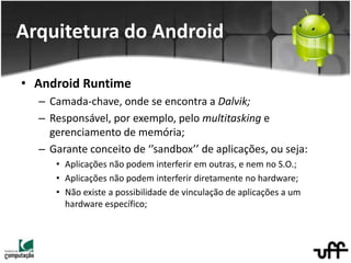 • Android Runtime
– Camada-chave, onde se encontra a Dalvik;
– Responsável, por exemplo, pelo multitasking e
gerenciamento de memória;
– Garante conceito de ‘’sandbox’’ de aplicações, ou seja:
• Aplicações não podem interferir em outras, e nem no S.O.;
• Aplicações não podem interferir diretamente no hardware;
• Não existe a possibilidade de vinculação de aplicações a um
hardware específico;
Arquitetura do Android
 