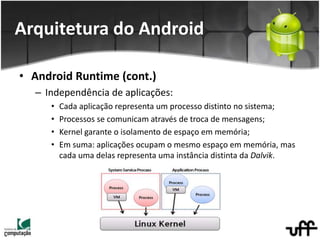 • Android Runtime (cont.)
– Independência de aplicações:
• Cada aplicação representa um processo distinto no sistema;
• Processos se comunicam através de troca de mensagens;
• Kernel garante o isolamento de espaço em memória;
• Em suma: aplicações ocupam o mesmo espaço em memória, mas
cada uma delas representa uma instância distinta da Dalvik.
Arquitetura do Android
 