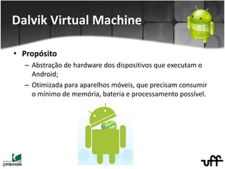 • Propósito
– Abstração de hardware dos dispositivos que executam o
Android;
– Otimizada para aparelhos móveis, que precisam consumir
o mínimo de memória, bateria e processamento possível.
Dalvik Virtual Machine
 