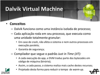 • Conceitos
– Dalvik funciona como uma instância isolada de processo;
– Cada aplicação roda em seu processo, que executa como
uma unidade totalmente granular:
• Em caso de crash, não afeta o sistema e nem outros processos em
execução paralela;
• Garantia de segurança;
– Compilador que segue o padrão Just in Time (JIT):
• A cada execução do app, a DVM traduz parte dos bytecodes em
código de máquina (binário);
• Assim, a cada passo, o sistema realiza mais cache destes recursos;
• Projetado desta forma para reduzir o tempo de warm-up.
Dalvik Virtual Machine
 