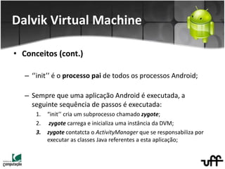 • Conceitos (cont.)
– ‘’init’’ é o processo pai de todos os processos Android;
– Sempre que uma aplicação Android é executada, a
seguinte sequência de passos é executada:
1. “init’’ cria um subprocesso chamado zygote;
2. zygote carrega e inicializa uma instância da DVM;
3. zygote contatcta o ActivityManager que se responsabiliza por
executar as classes Java referentes a esta aplicação;
Dalvik Virtual Machine
 