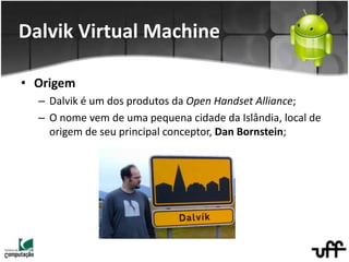 • Origem
– Dalvik é um dos produtos da Open Handset Alliance;
– O nome vem de uma pequena cidade da Islândia, local de
origem de seu principal conceptor, Dan Bornstein;
Dalvik Virtual Machine
 