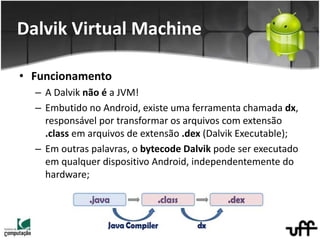 • Funcionamento
– A Dalvik não é a JVM!
– Embutido no Android, existe uma ferramenta chamada dx,
responsável por transformar os arquivos com extensão
.class em arquivos de extensão .dex (Dalvik Executable);
– Em outras palavras, o bytecode Dalvik pode ser executado
em qualquer dispositivo Android, independentemente do
hardware;
Dalvik Virtual Machine
 