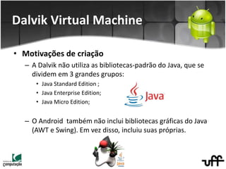 • Motivações de criação
– A Dalvik não utiliza as bibliotecas-padrão do Java, que se
dividem em 3 grandes grupos:
• Java Standard Edition ;
• Java Enterprise Edition;
• Java Micro Edition;
– O Android também não inclui bibliotecas gráficas do Java
(AWT e Swing). Em vez disso, incluiu suas próprias.
Dalvik Virtual Machine
 