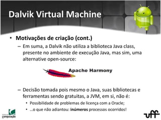 • Motivações de criação (cont.)
– Em suma, a Dalvik não utiliza a biblioteca Java class,
presente no ambiente de execução Java, mas sim, uma
alternative open-source:
– Decisão tomada pois mesmo o Java, suas bibliotecas e
ferramentas sendo gratuitas, a JVM, em si, não é:
• Possibilidade de problemas de licença com a Oracle;
• …o que não adiantou: inúmeros processos ocorridos!
Dalvik Virtual Machine
 