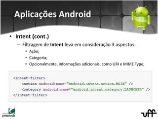 • Intent (cont.)
– Filtragem de Intent leva em consideração 3 aspectos:
• Ação;
• Categoria;
• Opcionalmente, informações adicionais, como URI e MIME Type;
Aplicações Android
 