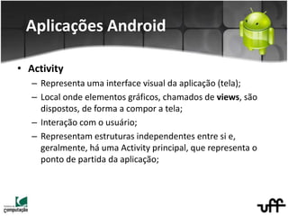 • Activity
– Representa uma interface visual da aplicação (tela);
– Local onde elementos gráficos, chamados de views, são
dispostos, de forma a compor a tela;
– Interação com o usuário;
– Representam estruturas independentes entre si e,
geralmente, há uma Activity principal, que representa o
ponto de partida da aplicação;
Aplicações Android
 