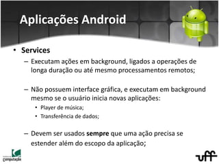 • Services
– Executam ações em background, ligados a operações de
longa duração ou até mesmo processamentos remotos;
– Não possuem interface gráfica, e executam em background
mesmo se o usuário inicia novas aplicações:
• Player de música;
• Transferência de dados;
– Devem ser usados sempre que uma ação precisa se
estender além do escopo da aplicação;
Aplicações Android
 