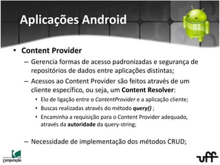 • Content Provider
– Gerencia formas de acesso padronizadas e segurança de
repositórios de dados entre aplicações distintas;
– Acessos ao Content Provider são feitos através de um
cliente específico, ou seja, um Content Resolver:
• Elo de ligação entre o ContentProvider e a aplicação cliente;
• Buscas realizadas através do método query() ;
• Encaminha a requisição para o Content Provider adequado,
através da autoridade da query-string;
– Necessidade de implementação dos métodos CRUD;
Aplicações Android
 