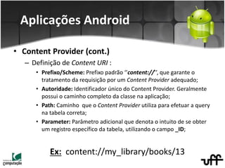 • Content Provider (cont.)
– Definição de Content URI :
• Prefixo/Scheme: Prefixo padrão ‘’content://’’, que garante o
tratamento da requisição por um Content Provider adequado;
• Autoridade: Identificador único do Content Provider. Geralmente
possui o caminho completo da classe na aplicação;
• Path: Caminho que o Content Provider utiliza para efetuar a query
na tabela correta;
• Parameter: Parâmetro adicional que denota o intuito de se obter
um registro específico da tabela, utilizando o campo _ID;
Ex: content://my_library/books/13
Aplicações Android
 
