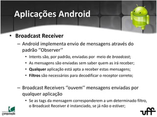 • Broadcast Receiver
– Android implementa envio de mensagens através do
padrão ‘’Observer’’
• Intents são, por padrão, enviadas por meio de broadcast;
• As mensagens são enviadas sem saber quem as irá receber;
• Qualquer aplicação está apta a receber estas mensagens;
• Filtros são necessários para decodificar o receptor correto;
– Broadcast Receivers ‘’ouvem’’ mensagens enviadas por
qualquer aplicação
• Se as tags da mensagem corresponderem a um determinado filtro,
o Broadcast Receiver é instanciado, se já não o estiver;
Aplicações Android
 