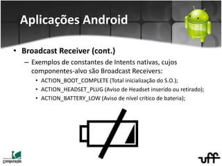 • Broadcast Receiver (cont.)
– Exemplos de constantes de Intents nativas, cujos
componentes-alvo são Broadcast Receivers:
• ACTION_BOOT_COMPLETE (Total inicialização do S.O.);
• ACTION_HEADSET_PLUG (Aviso de Headset inserido ou retirado);
• ACTION_BATTERY_LOW (Aviso de nível crítico de bateria);
Aplicações Android
 