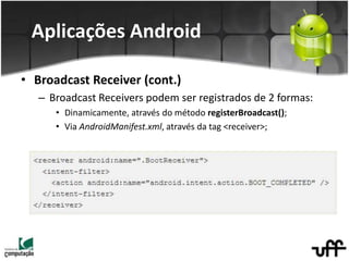 • Broadcast Receiver (cont.)
– Broadcast Receivers podem ser registrados de 2 formas:
• Dinamicamente, através do método registerBroadcast();
• Via AndroidManifest.xml, através da tag <receiver>;
Aplicações Android
 
