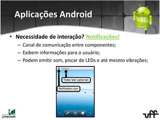 • Necessidade de interação? Notificações!
– Canal de comunicação entre componentes;
– Exibem informações para o usuário;
– Podem emitir som, piscar de LEDs e até mesmo vibrações;
Aplicações Android
 