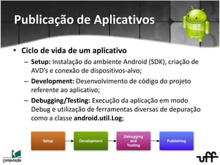 • Ciclo de vida de um aplicativo
– Setup: Instalação do ambiente Android (SDK), criação de
AVD’s e conexão de dispositivos-alvo;
– Development: Desenvolvimento de código do projeto
referente ao aplicativo;
– Debugging/Testing: Execução da aplicação em modo
Debug e utilização de ferramentas diversas de depuração
como a classe android.util.Log;
Publicação de Aplicativos
 