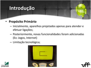 Introdução
• Propósito Primário
– Inicialmente, aparelhos projetados apenas para atender e
efetuar ligações;
– Posteriormente, novas funcionalidades foram adicionadas
(Ex: Jogos, Internet)
– Limitação tecnológica;
 