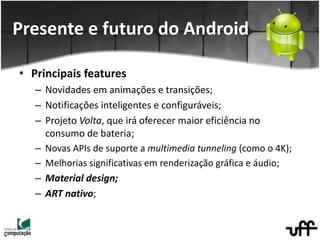 • Principais features
– Novidades em animações e transições;
– Notificações inteligentes e configuráveis;
– Projeto Volta, que irá oferecer maior eficiência no
consumo de bateria;
– Novas APIs de suporte a multimedia tunneling (como o 4K);
– Melhorias significativas em renderização gráfica e áudio;
– Material design;
– ART nativo;
Presente e futuro do Android
 