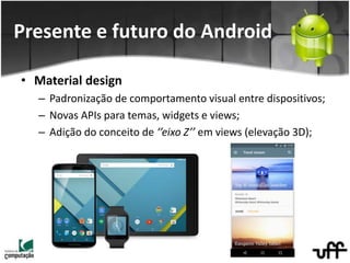 • Material design
– Padronização de comportamento visual entre dispositivos;
– Novas APIs para temas, widgets e views;
– Adição do conceito de ‘’eixo Z’’ em views (elevação 3D);
Presente e futuro do Android
 
