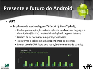 • ART
– Implementa a abordagem ‘’Ahead of Time’’ (AoT);
• Realiza pré-compilação do bytecode (via dex2oat) em linguagem
de máquina (binário) no ato da instalação do app no sistema;
• Ganhos de performance em garbage collection;
• Transforma o código em uma dependência do sistema;
• Menor uso de CPU, logo, uma redução do consumo de bateria;
Presente e futuro do Android
 