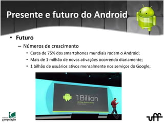 • Futuro
– Números de crescimento
• Cerca de 75% dos smartphones mundiais rodam o Android;
• Mais de 1 milhão de novas ativações ocorrendo diariamente;
• 1 bilhão de usuários ativos mensalmente nos serviços do Google;
Presente e futuro do Android
 