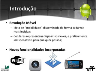 Introdução
• Revolução Móvel
– Ideia de ‘‘mobilidade’’ disseminada de forma cada vez
mais incisiva;
– Celulares representam dispositivos leves, e praticamente
indispensáveis para qualquer pessoa;
• Novas funcionalidades incorporadas
 
