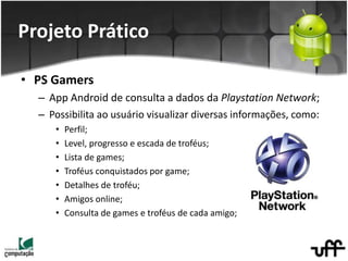 • PS Gamers
– App Android de consulta a dados da Playstation Network;
– Possibilita ao usuário visualizar diversas informações, como:
• Perfil;
• Level, progresso e escada de troféus;
• Lista de games;
• Troféus conquistados por game;
• Detalhes de troféu;
• Amigos online;
• Consulta de games e troféus de cada amigo;
Projeto Prático
 